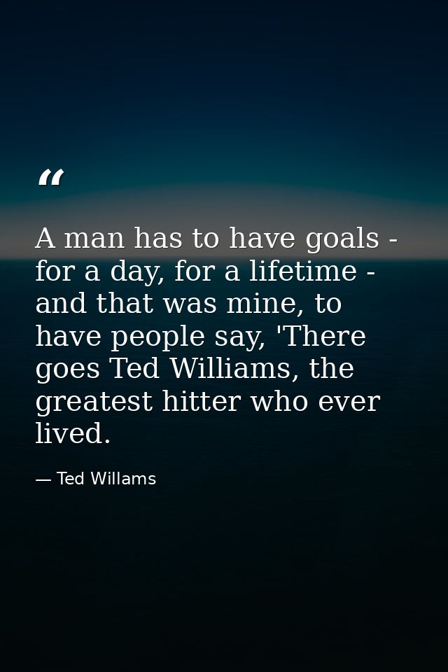 A man has to have goals - for a day, for a lifetime - and that was mine, to have people say, 'There goes Ted Williams, t — Ted Willams