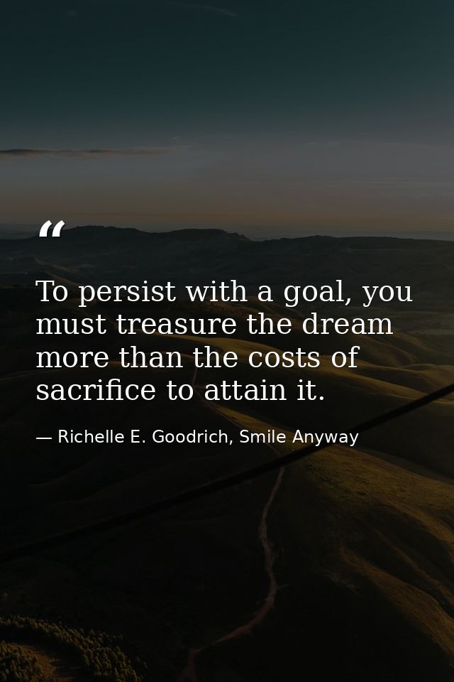 To persist with a goal, you must treasure the dream more than the costs of sacrifice to attain it. — Richelle E. Goodrich, Smile Anyway