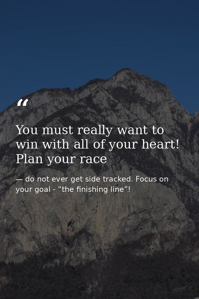You must really want to win with all of your heart! Plan your race — do not ever get side tracked. Focus on your goal - “the finishing line”!