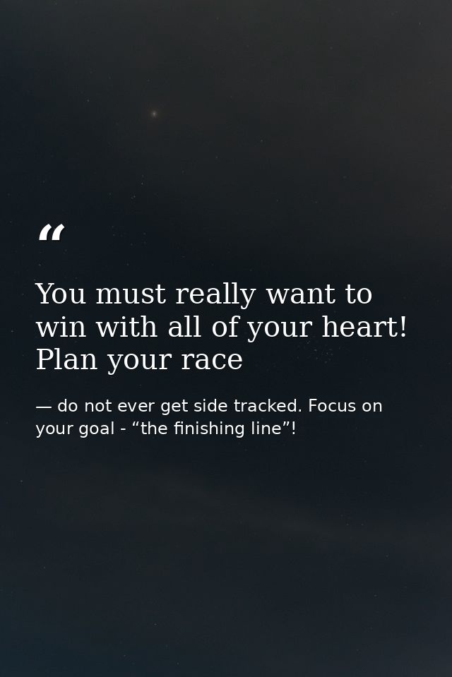 You must really want to win with all of your heart! Plan your race — do not ever get side tracked. Focus on your goal - “the finishing line”!