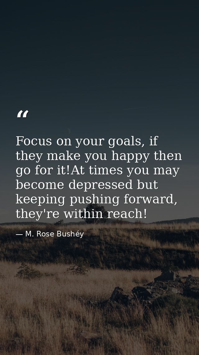 Focus on your goals, if they make you happy then go for it!At times you may become depressed but keeping pushing forward — M. Rose Bushéy