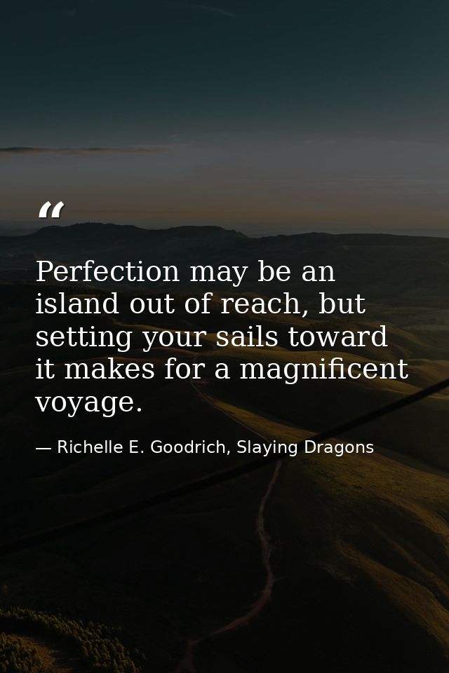 Perfection may be an island out of reach, but setting your sails toward it makes for a magnificent voyage. — Richelle E. Goodrich, Slaying Dragons