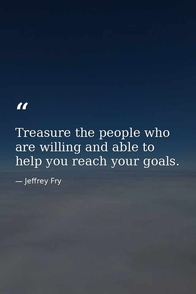 Treasure the people who are willing and able to help you reach your goals. — Jeffrey Fry