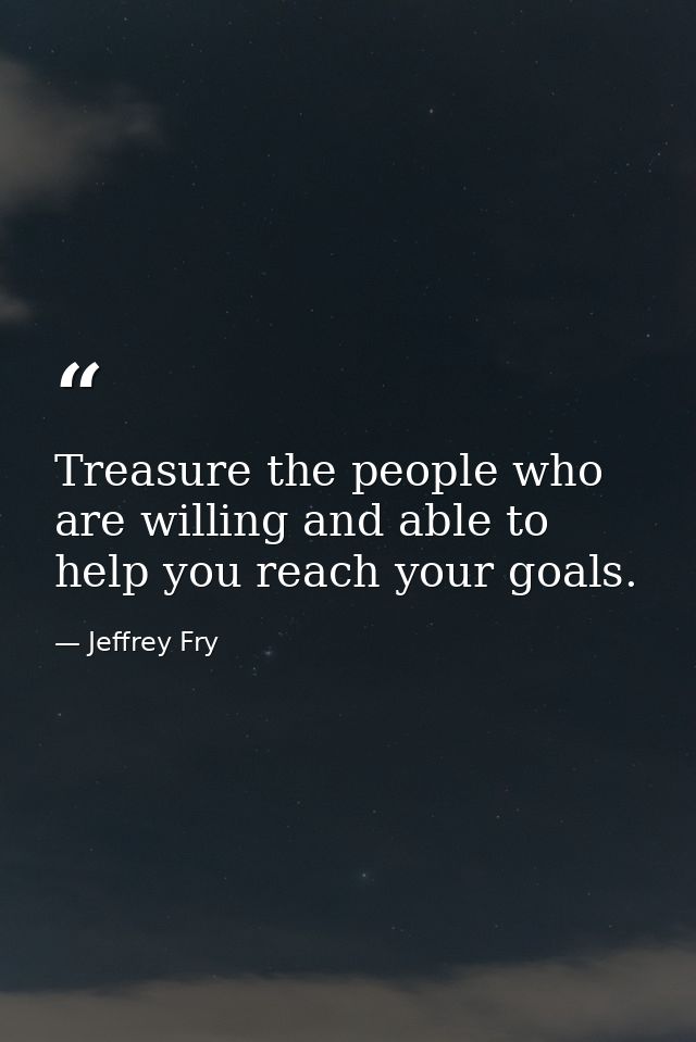 Treasure the people who are willing and able to help you reach your goals. — Jeffrey Fry
