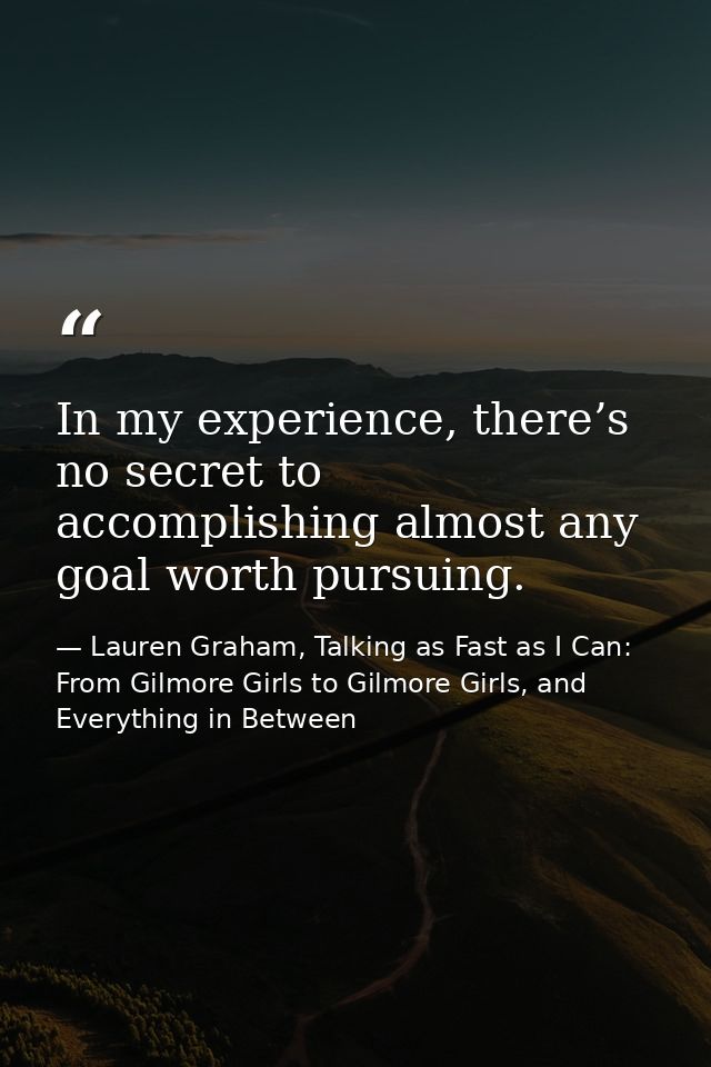 In my experience, there’s no secret to accomplishing almost any goal worth pursuing. — Lauren Graham, Talking as Fast as I Can: From Gilmore Girls to Gilmore Girls, and Everything in Between