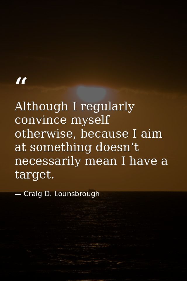 Although I regularly convince myself otherwise, because I aim at something doesn’t necessarily mean I have a target. — Craig D. Lounsbrough