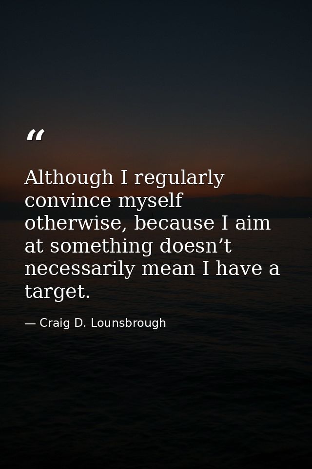 Although I regularly convince myself otherwise, because I aim at something doesn’t necessarily mean I have a target. — Craig D. Lounsbrough