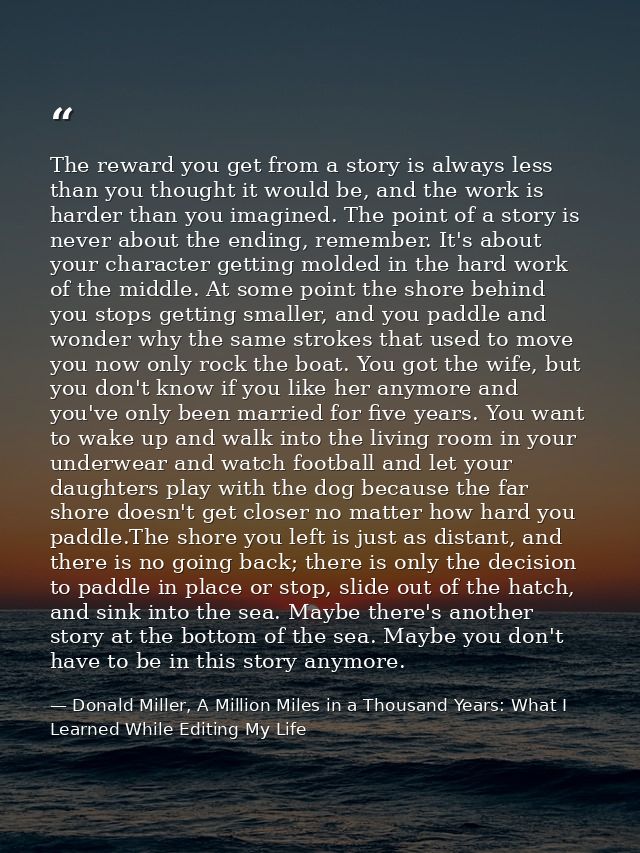 The reward you get from a story is always less than you thought it would be, and the work is harder than you imagined. T — Donald Miller, A Million Miles in a Thousand Years: What I Learned While Editing My Life