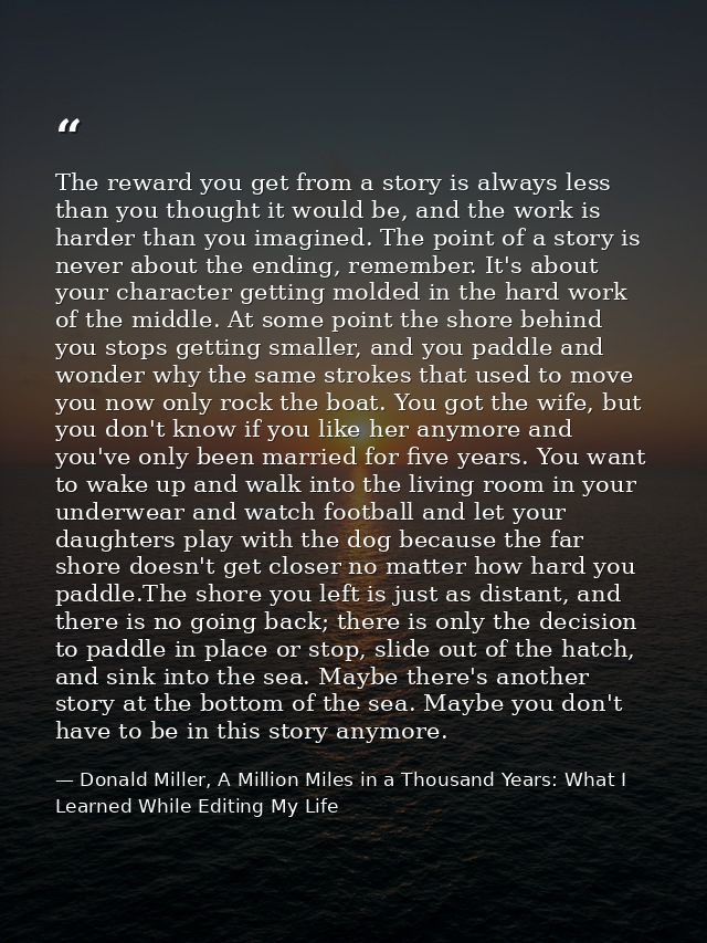The reward you get from a story is always less than you thought it would be, and the work is harder than you imagined. T — Donald Miller, A Million Miles in a Thousand Years: What I Learned While Editing My Life