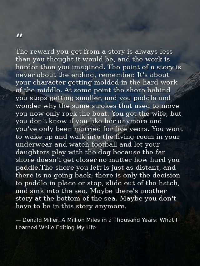 The reward you get from a story is always less than you thought it would be, and the work is harder than you imagined. T — Donald Miller, A Million Miles in a Thousand Years: What I Learned While Editing My Life