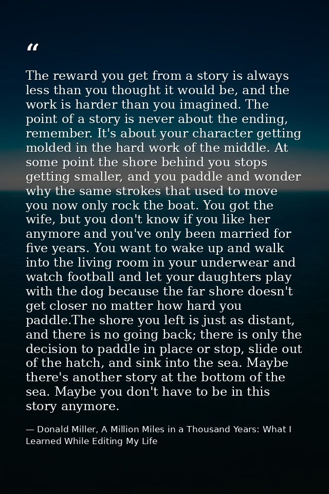 The reward you get from a story is always less than you thought it would be, and the work is harder than you imagined. T — Donald Miller, A Million Miles in a Thousand Years: What I Learned While Editing My Life