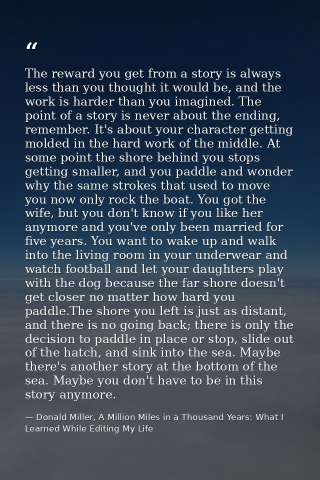 The reward you get from a story is always less than you thought it would be, and the work is harder than you imagined. T — Donald Miller, A Million Miles in a Thousand Years: What I Learned While Editing My Life