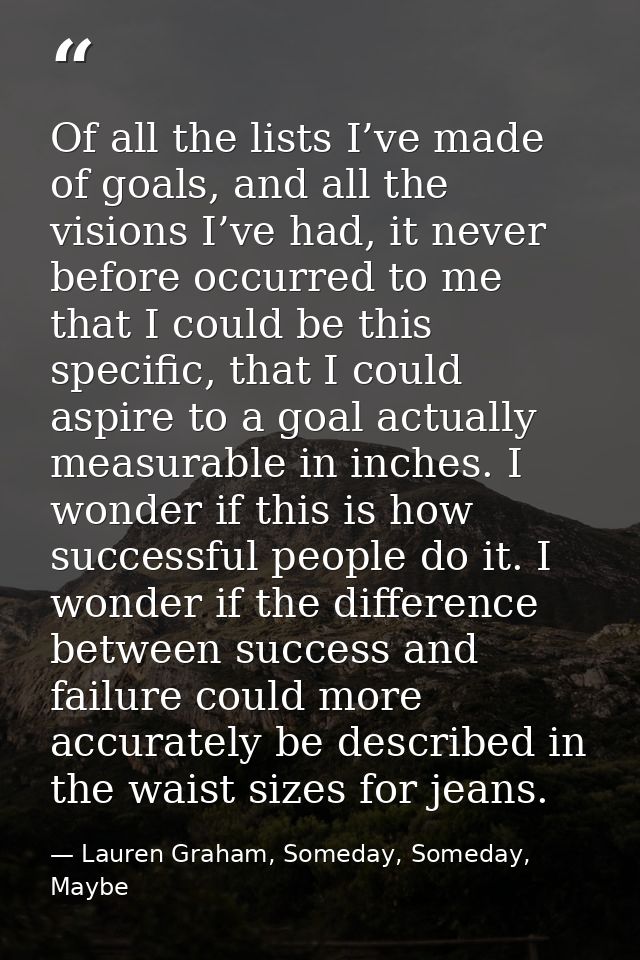Of all the lists I’ve made of goals, and all the visions I’ve had, it never before occurred to me that I could be this s — Lauren Graham, Someday, Someday, Maybe