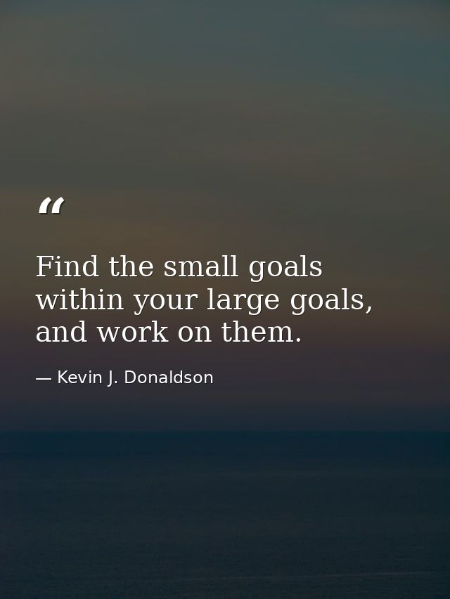 Find the small goals within your large goals, and work on them. — Kevin J. Donaldson