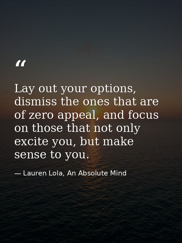 Lay out your options, dismiss the ones that are of zero appeal, and focus on those that not only excite you, but make se — Lauren Lola, An Absolute Mind