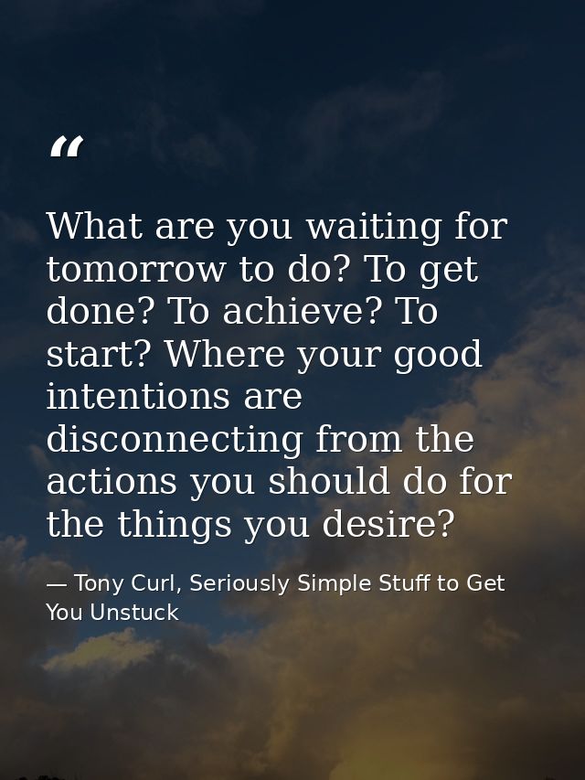 What are you waiting for tomorrow to do? To get done? To achieve? To start? Where your good intentions are disconnecting — Tony Curl, Seriously Simple Stuff to Get You Unstuck