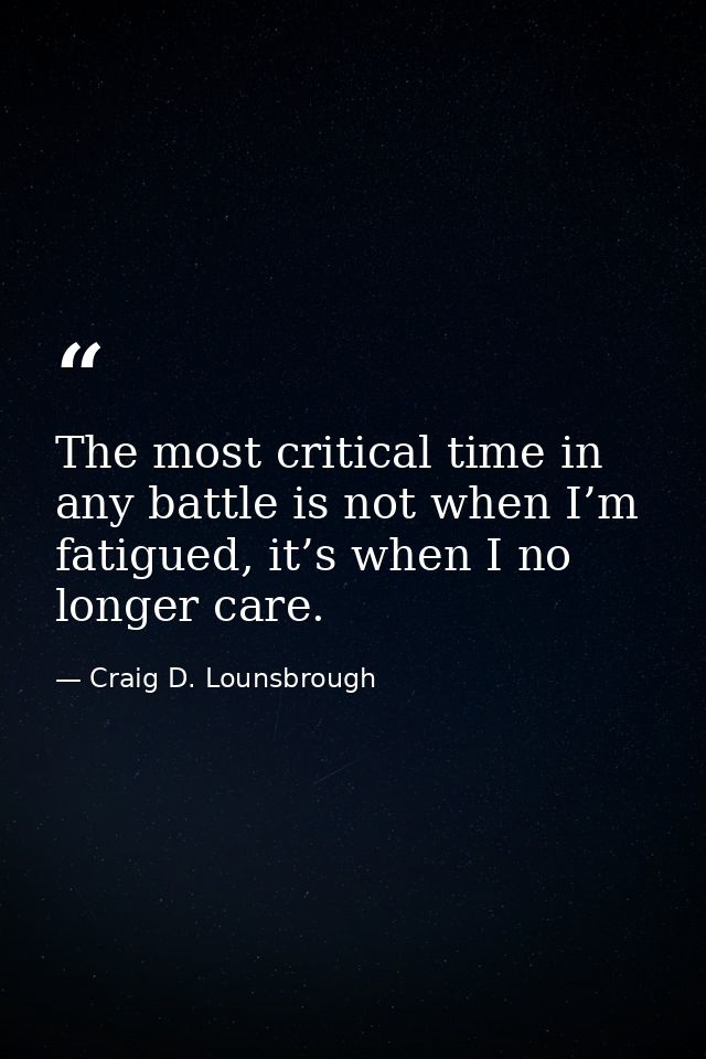 The most critical time in any battle is not when I’m fatigued, it’s when I no longer care. — Craig D. Lounsbrough