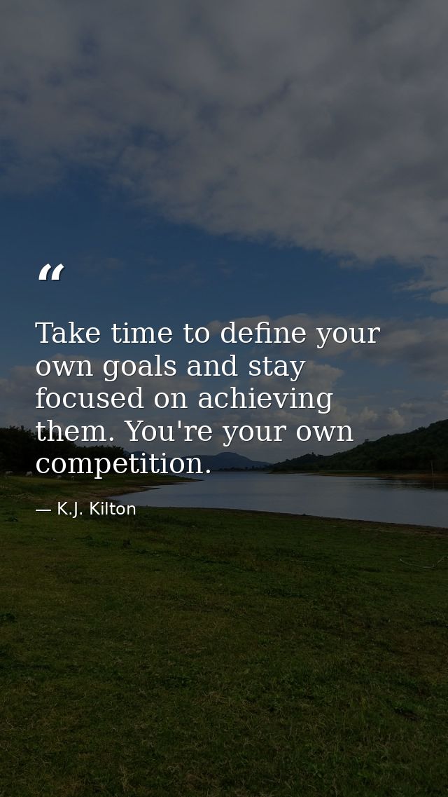 Take time to define your own goals and stay focused on achieving them. You're your own competition. — K.J. Kilton