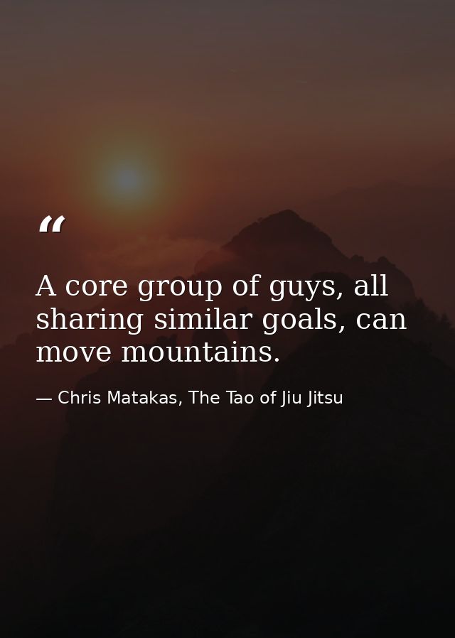 A core group of guys, all sharing similar goals, can move mountains. — Chris Matakas, The Tao of Jiu Jitsu