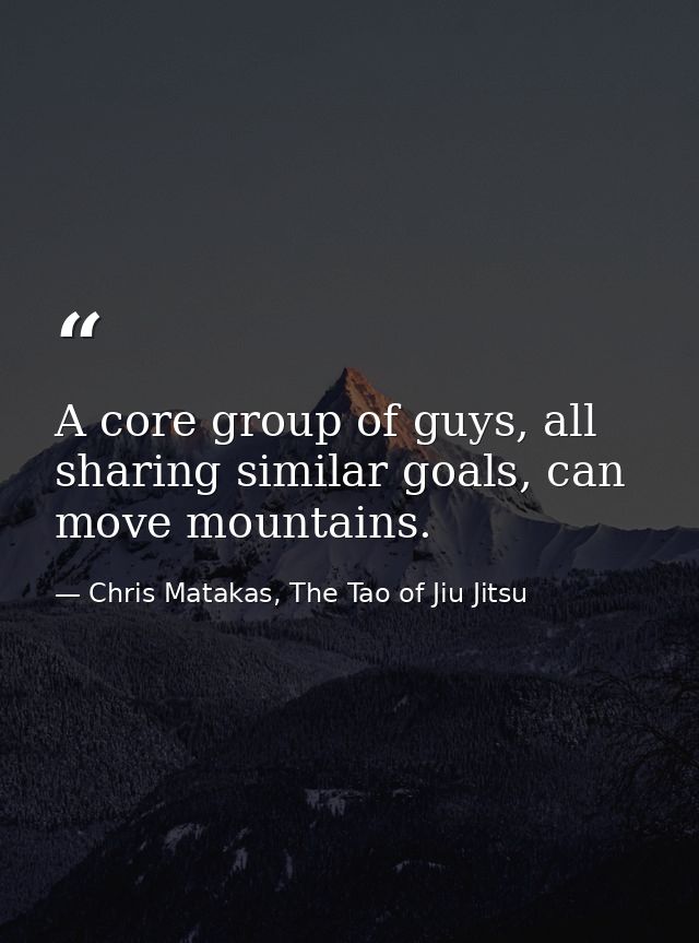 A core group of guys, all sharing similar goals, can move mountains. — Chris Matakas, The Tao of Jiu Jitsu