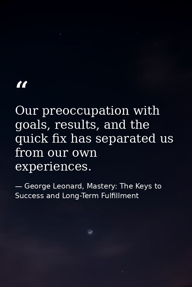 Our preoccupation with goals, results, and the quick fix has separated us from our own experiences. — George Leonard, Mastery: The Keys to Success and Long-Term Fulfillment