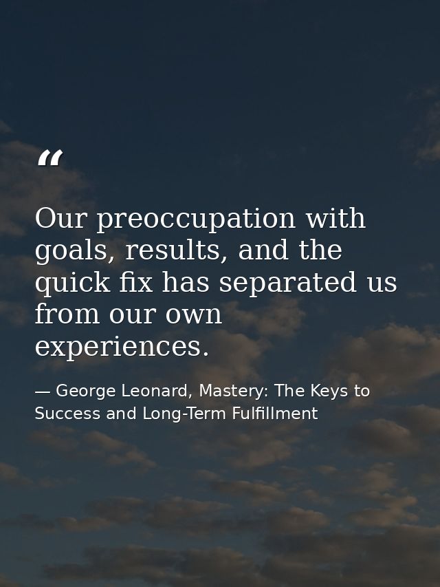 Our preoccupation with goals, results, and the quick fix has separated us from our own experiences. — George Leonard, Mastery: The Keys to Success and Long-Term Fulfillment