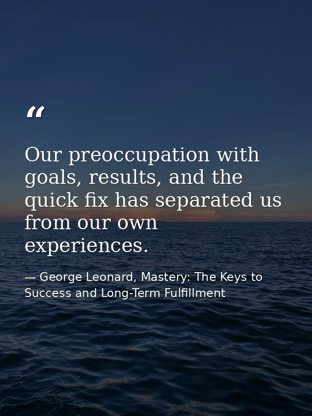 Our preoccupation with goals, results, and the quick fix has separated us from our own experiences. — George Leonard, Mastery: The Keys to Success and Long-Term Fulfillment
