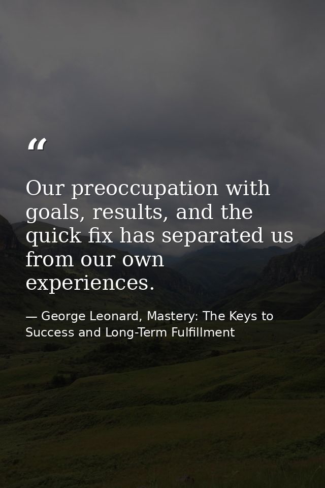 Our preoccupation with goals, results, and the quick fix has separated us from our own experiences. — George Leonard, Mastery: The Keys to Success and Long-Term Fulfillment