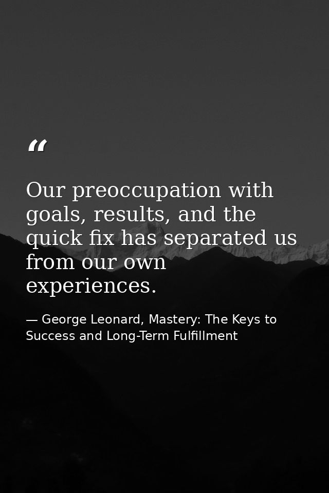 Our preoccupation with goals, results, and the quick fix has separated us from our own experiences. — George Leonard, Mastery: The Keys to Success and Long-Term Fulfillment