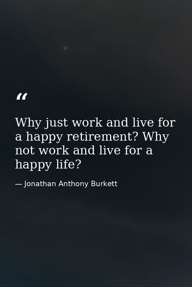 Why just work and live for a happy retirement? Why not work and live for a happy life? — Jonathan Anthony Burkett