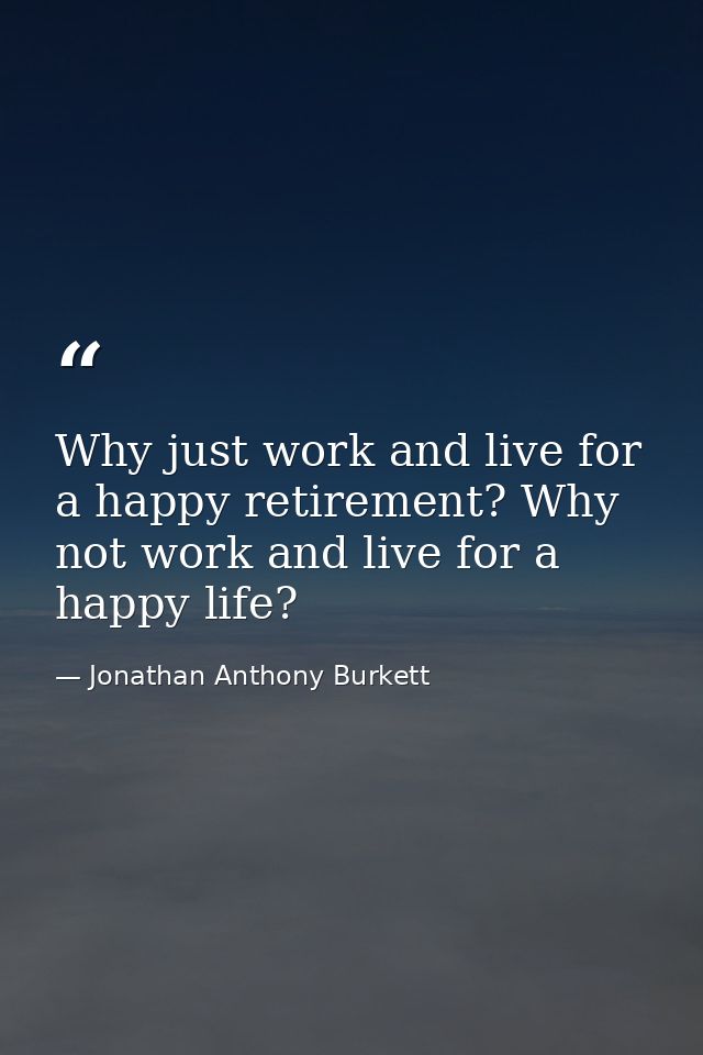 Why just work and live for a happy retirement? Why not work and live for a happy life? — Jonathan Anthony Burkett