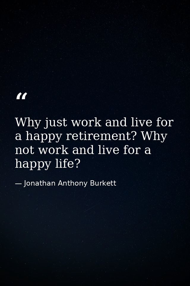 Why just work and live for a happy retirement? Why not work and live for a happy life? — Jonathan Anthony Burkett