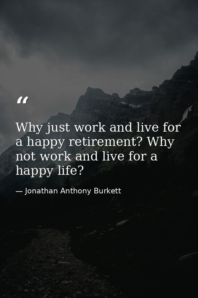 Why just work and live for a happy retirement? Why not work and live for a happy life? — Jonathan Anthony Burkett
