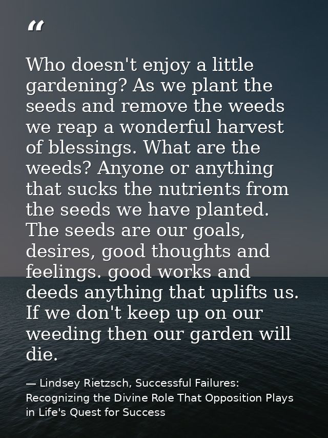 Who doesn't enjoy a little gardening? As we plant the seeds and remove the weeds we reap a wonderful harvest of blessing — Lindsey Rietzsch, Successful Failures: Recognizing the Divine Role That Opposition Plays in Life's Quest for Success