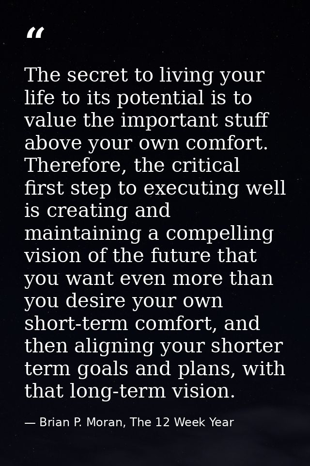 The secret to living your life to its potential is to value the important stuff above your own comfort. Therefore, the c — Brian P. Moran, The 12 Week Year