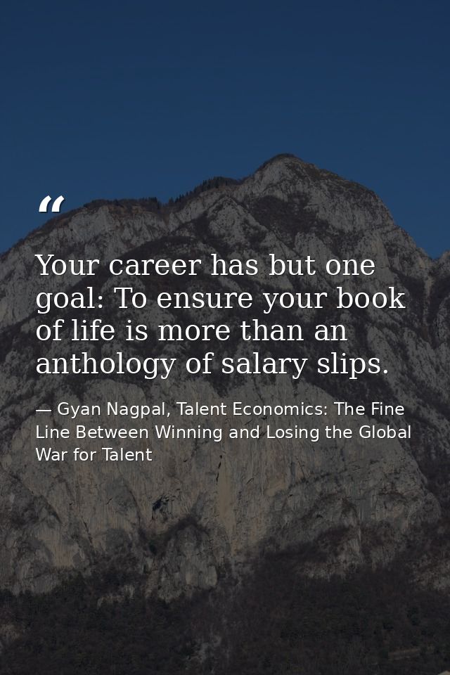 Your career has but one goal: To ensure your book of life is more than an anthology of salary slips. — Gyan Nagpal, Talent Economics: The Fine Line Between Winning and Losing the Global War for Talent