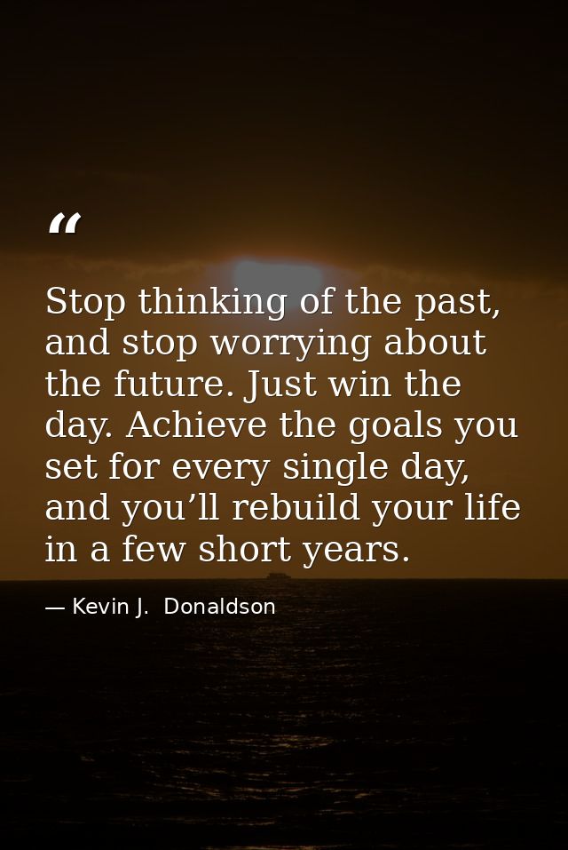 Stop thinking of the past, and stop worrying about the future. Just win the day. Achieve the goals you set for every sin — Kevin J.  Donaldson