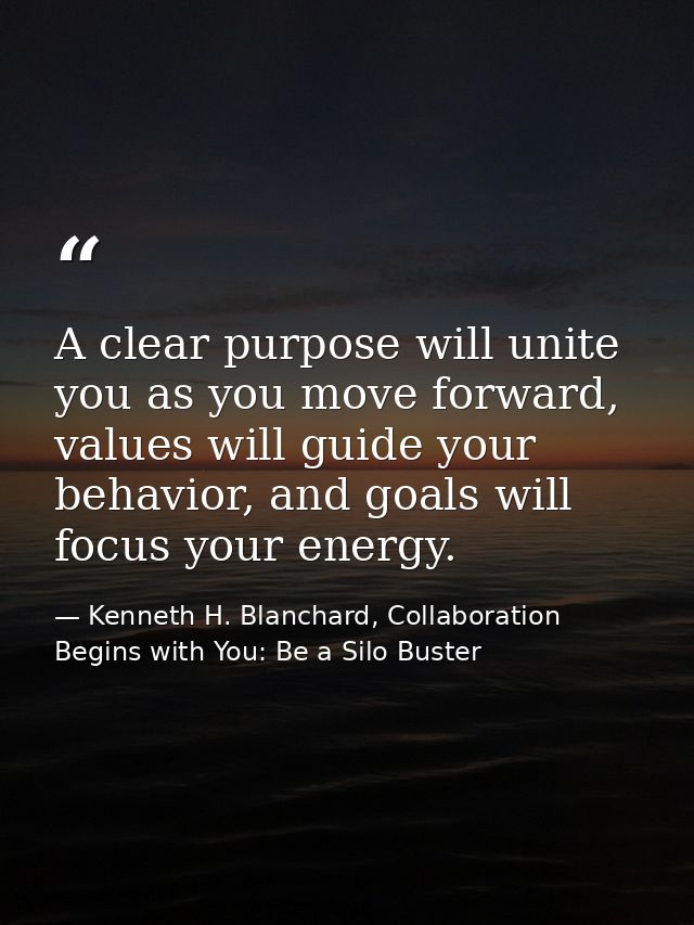 A clear purpose will unite you as you move forward, values will guide your behavior, and goals will focus your energy. — Kenneth H. Blanchard, Collaboration Begins with You: Be a Silo Buster