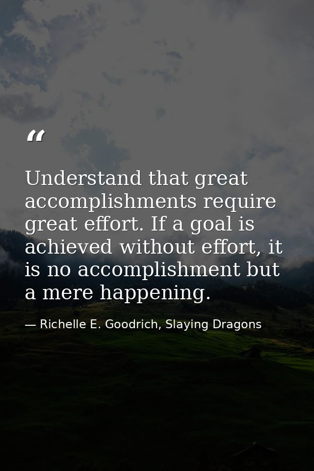 Understand that great accomplishments require great effort. If a goal is achieved without effort, it is no accomplishmen — Richelle E. Goodrich, Slaying Dragons