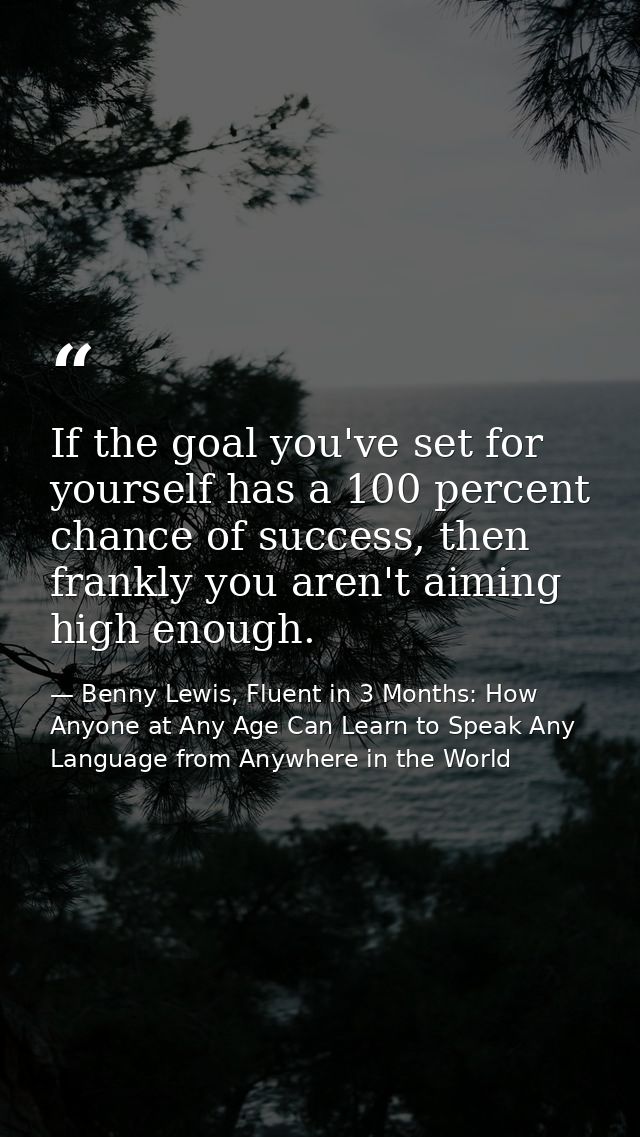 If the goal you've set for yourself has a 100 percent chance of success, then frankly you aren't aiming high enough. — Benny Lewis, Fluent in 3 Months: How Anyone at Any Age Can Learn to Speak Any Language from Anywhere in the World