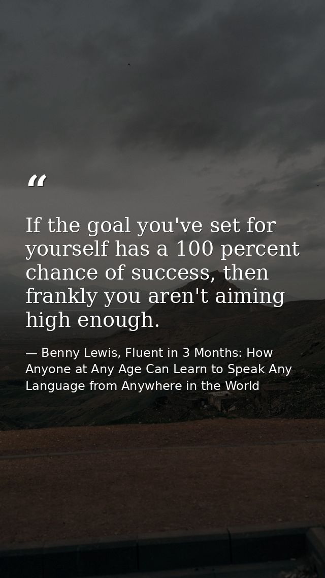 If the goal you've set for yourself has a 100 percent chance of success, then frankly you aren't aiming high enough. — Benny Lewis, Fluent in 3 Months: How Anyone at Any Age Can Learn to Speak Any Language from Anywhere in the World