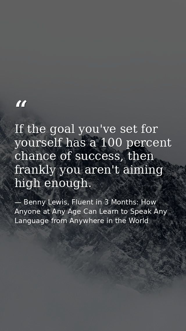 If the goal you've set for yourself has a 100 percent chance of success, then frankly you aren't aiming high enough. — Benny Lewis, Fluent in 3 Months: How Anyone at Any Age Can Learn to Speak Any Language from Anywhere in the World