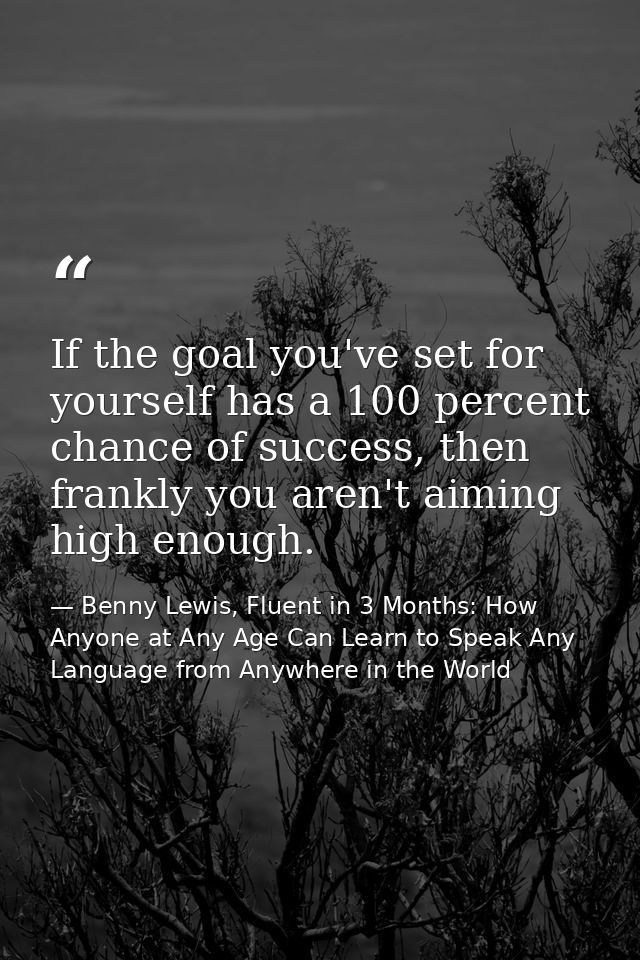 If the goal you've set for yourself has a 100 percent chance of success, then frankly you aren't aiming high enough. — Benny Lewis, Fluent in 3 Months: How Anyone at Any Age Can Learn to Speak Any Language from Anywhere in the World