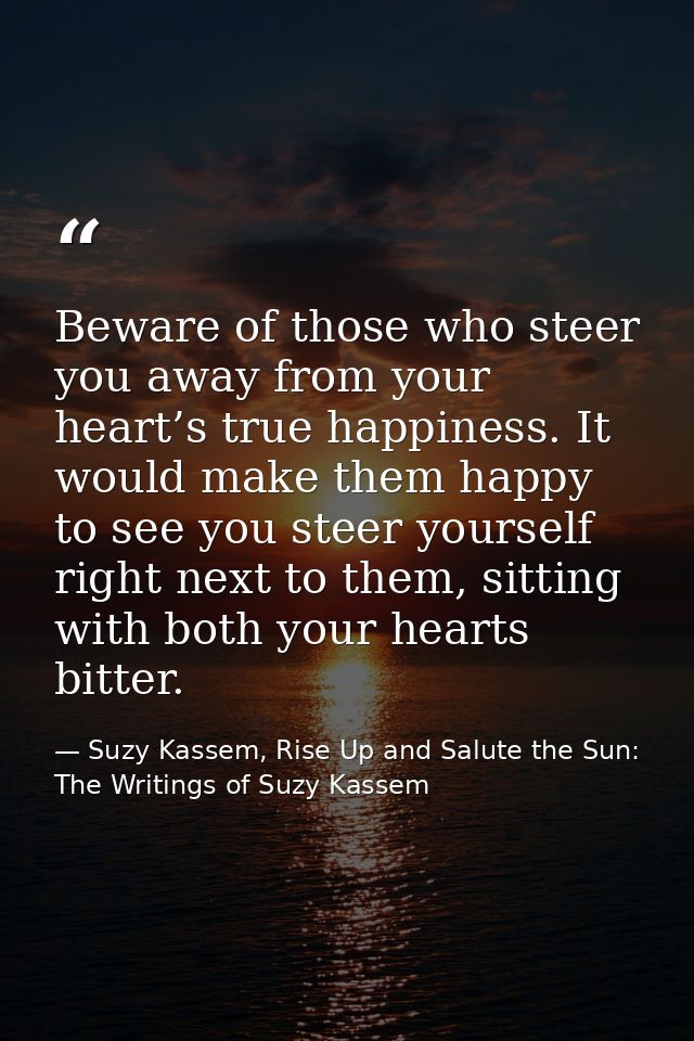 Beware of those who steer you away from your heart’s true happiness. It would make them happy to see you steer yourself  — Suzy Kassem, Rise Up and Salute the Sun: The Writings of Suzy Kassem