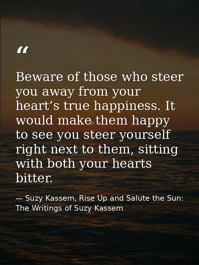 Beware of those who steer you away from your heart’s true happiness. It would make them happy to see you steer yourself  — Suzy Kassem, Rise Up and Salute the Sun: The Writings of Suzy Kassem