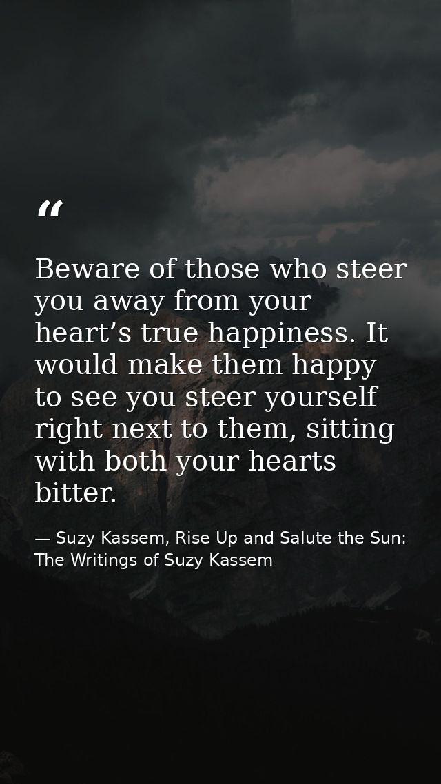 Beware of those who steer you away from your heart’s true happiness. It would make them happy to see you steer yourself  — Suzy Kassem, Rise Up and Salute the Sun: The Writings of Suzy Kassem
