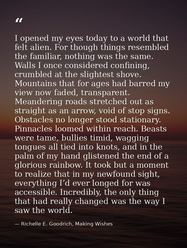 I opened my eyes today to a world that felt alien. For though things resembled the familiar, nothing was the same. Walls — Richelle E. Goodrich, Making Wishes
