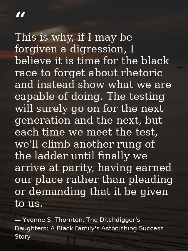 This is why, if I may be forgiven a digression, I believe it is time for the black race to forget about rhetoric and ins — Yvonne S. Thornton, The Ditchdigger's Daughters: A Black Family's Astonishing Success Story