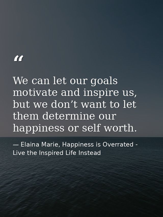 We can let our goals motivate and inspire us, but we don’t want to let them determine our happiness or self worth. — Elaina Marie, Happiness is Overrated - Live the Inspired Life Instead
