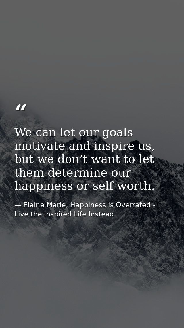 We can let our goals motivate and inspire us, but we don’t want to let them determine our happiness or self worth. — Elaina Marie, Happiness is Overrated - Live the Inspired Life Instead